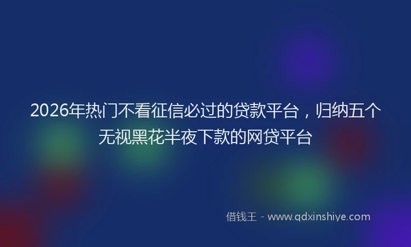 2026年热门不看征信必过的贷款平台，归纳五个无视黑花半夜下款的网贷平台