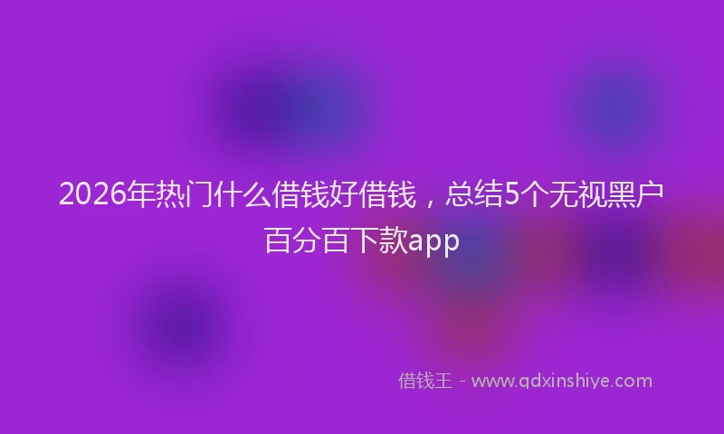 2026年热门什么借钱好借钱，总结5个无视黑户百分百下款app