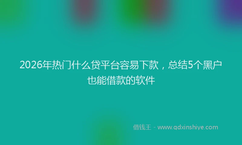 2026年热门什么贷平台容易下款，总结5个黑户也能借款的软件
