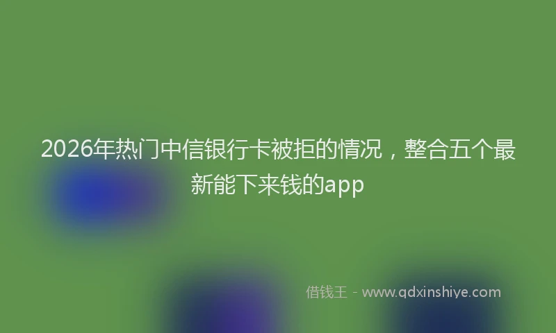 2026年热门中信银行卡被拒的情况，整合五个最新能下来钱的app