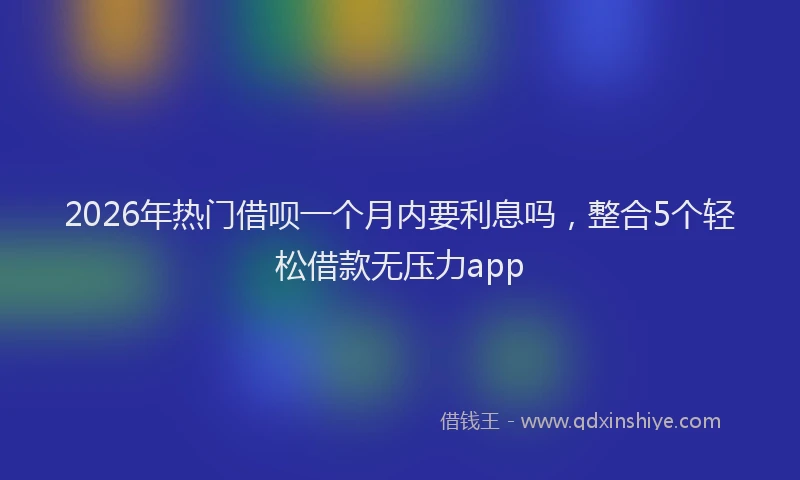 2026年热门借呗一个月内要利息吗，整合5个轻松借款无压力app