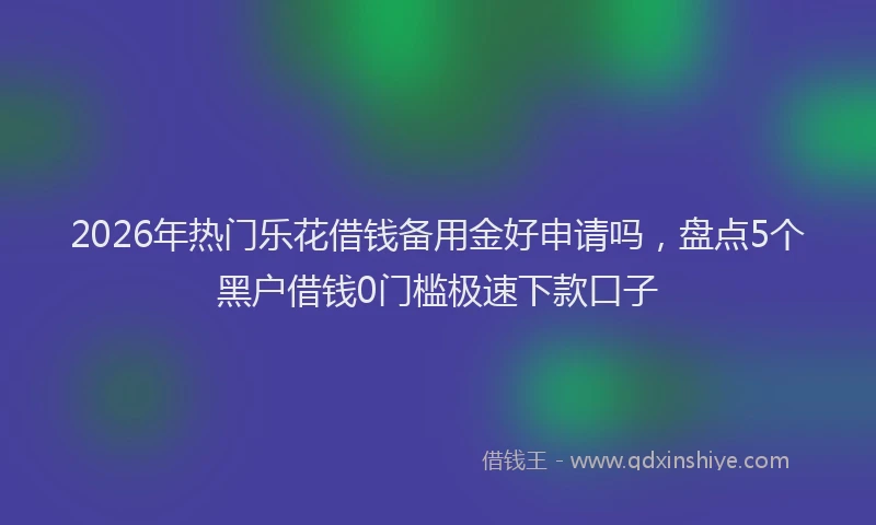 2026年热门乐花借钱备用金好申请吗，盘点5个黑户借钱0门槛极速下款口子