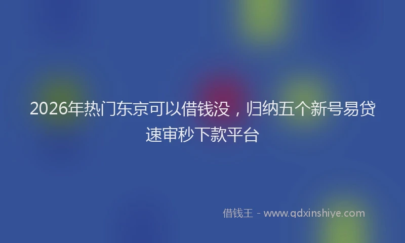 2026年热门东京可以借钱没，归纳五个新号易贷速审秒下款平台