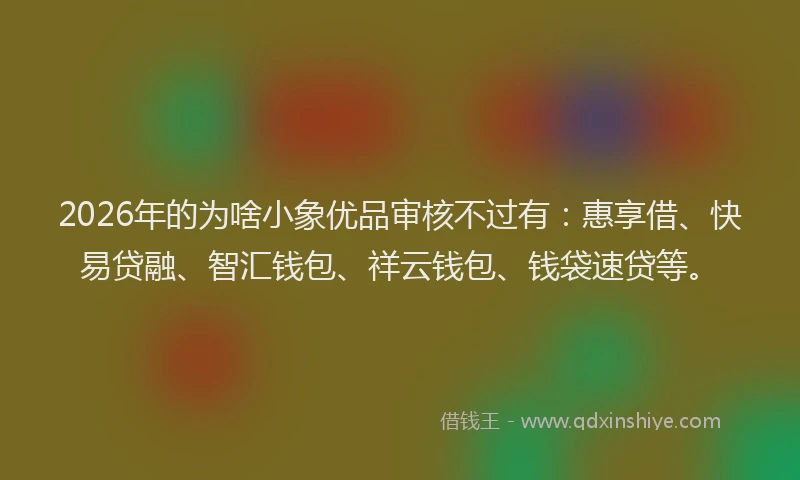 2026年的为啥小象优品审核不过有：惠享借、快易贷融、智汇钱包、祥云钱包、钱袋速贷等。