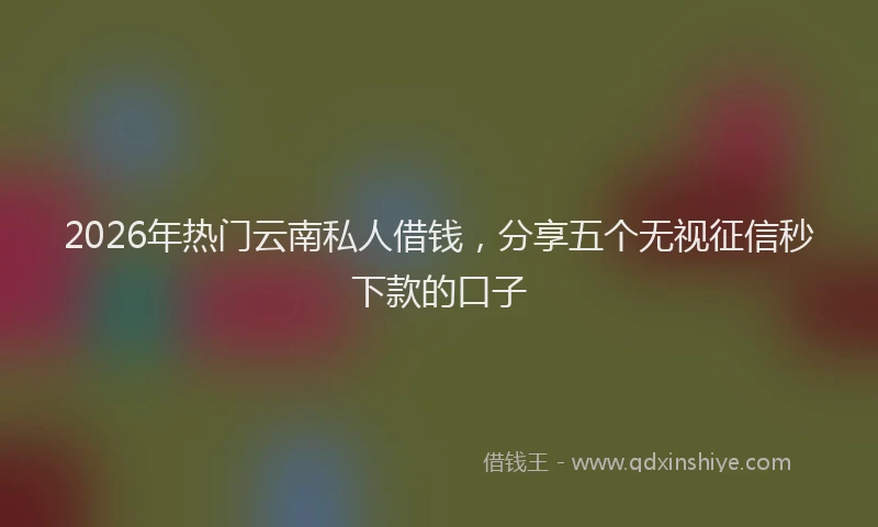 2026年热门云南私人借钱，分享五个无视征信秒下款的口子