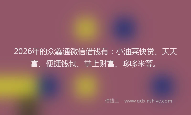2026年的众鑫通微信借钱有：小油菜快贷、天天富、便捷钱包、掌上财富、哆哆米等。