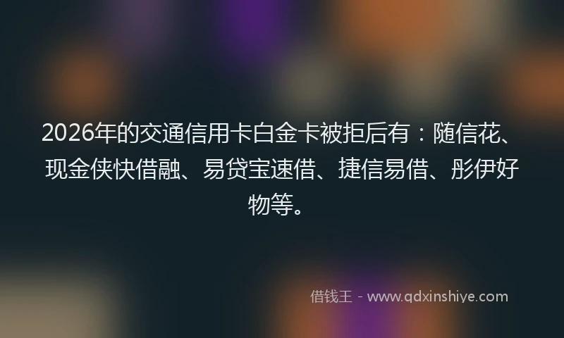 2026年的交通信用卡白金卡被拒后有：随信花、现金侠快借融、易贷宝速借、捷信易借、彤伊好物等。
