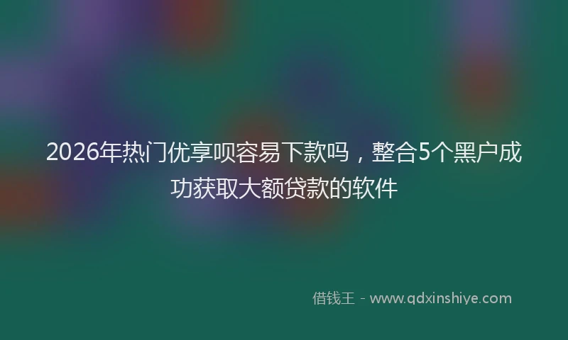 2026年热门优享呗容易下款吗，整合5个黑户成功获取大额贷款的软件