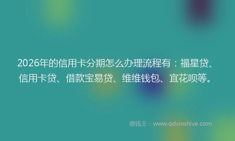 2026年的信用卡分期怎么办理流程有：福星贷、信用卡贷、借款宝易贷、维维钱包、宜花呗等。