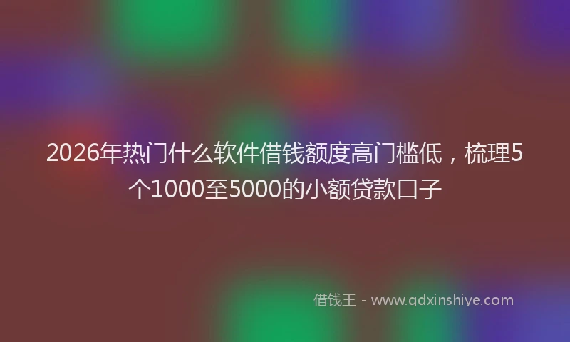 2026年热门什么软件借钱额度高门槛低，梳理5个1000至5000的小额贷款口子