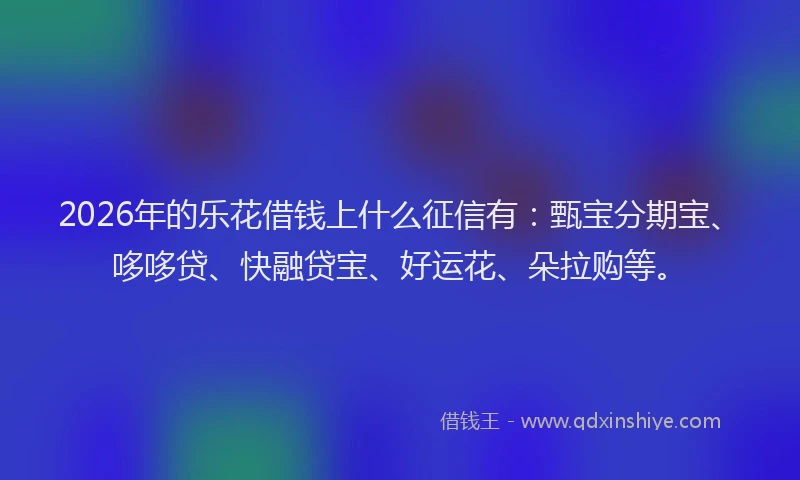 2026年的乐花借钱上什么征信有：甄宝分期宝、哆哆贷、快融贷宝、好运花、朵拉购等。