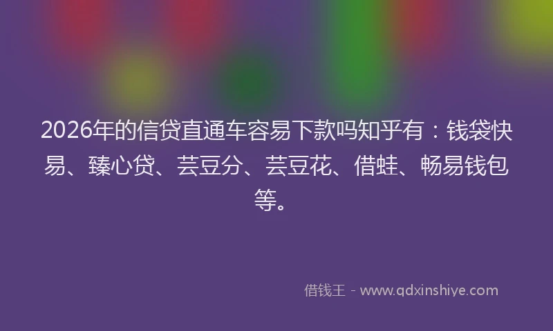 2026年的信贷直通车容易下款吗知乎有：钱袋快易、臻心贷、芸豆分、芸豆花、借蛙、畅易钱包等。