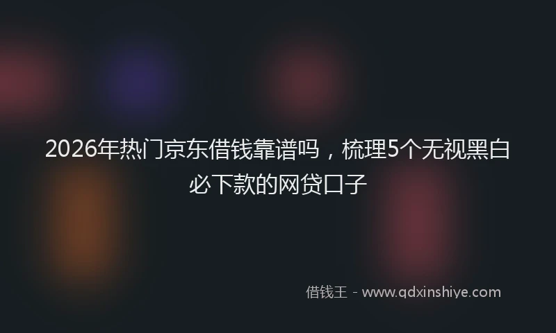 2026年热门京东借钱靠谱吗，梳理5个无视黑白必下款的网贷口子