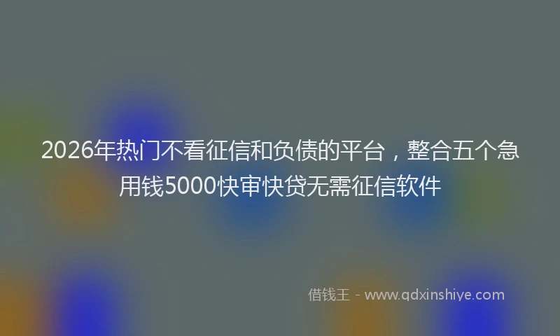 2026年热门不看征信和负债的平台，整合五个急用钱5000快审快贷无需征信软件