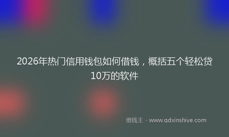 2026年热门信用钱包如何借钱，概括五个轻松贷10万的软件
