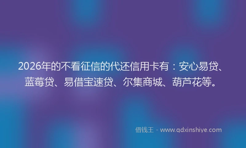 2026年的不看征信的代还信用卡有：安心易贷、蓝莓贷、易借宝速贷、尔集商城、葫芦花等。