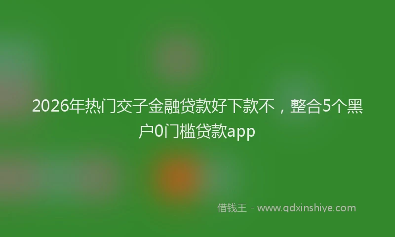 2026年热门交子金融贷款好下款不，整合5个黑户0门槛贷款app