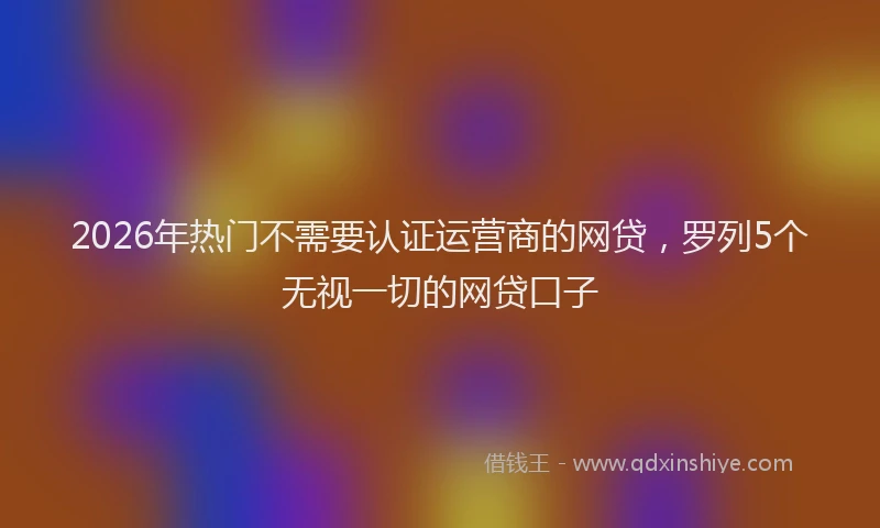 2026年热门不需要认证运营商的网贷，罗列5个无视一切的网贷口子