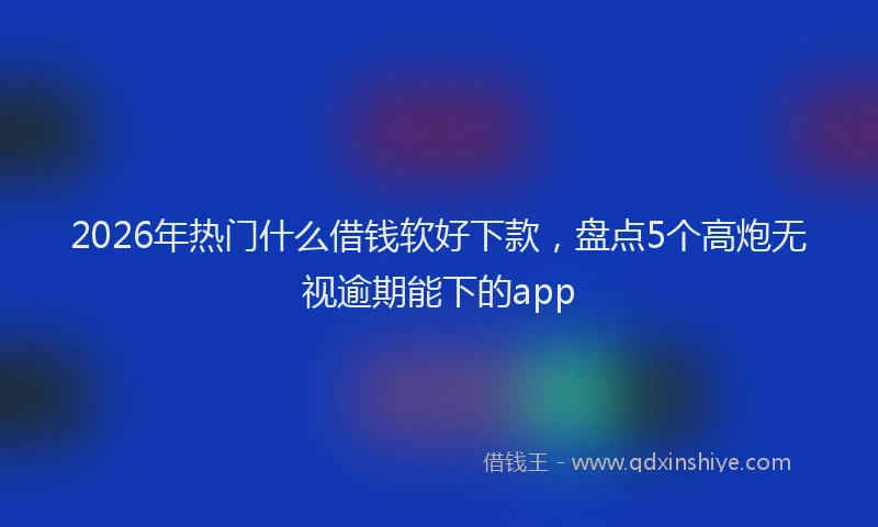 2026年热门什么借钱软好下款，盘点5个高炮无视逾期能下的app