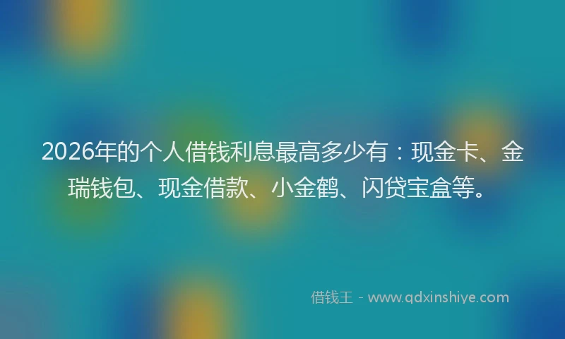 2026年的个人借钱利息最高多少有：现金卡、金瑞钱包、现金借款、小金鹤、闪贷宝盒等。