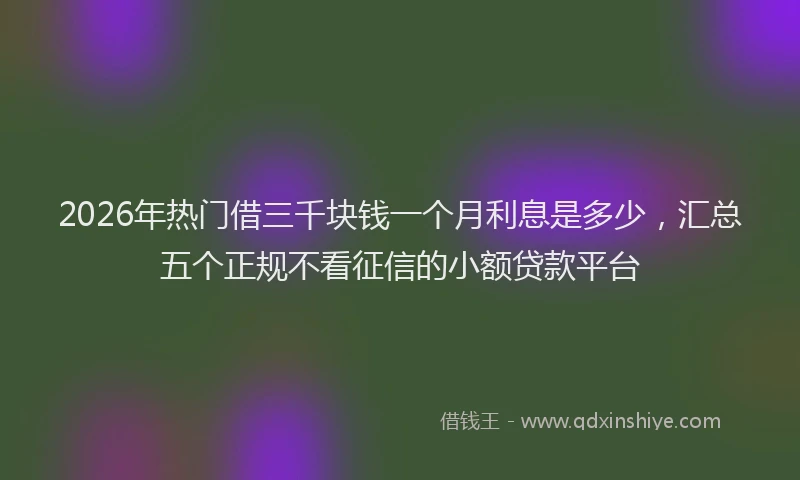 2026年热门借三千块钱一个月利息是多少，汇总五个正规不看征信的小额贷款平台