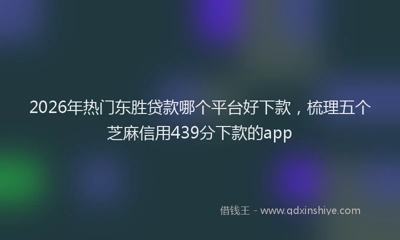 2026年热门东胜贷款哪个平台好下款，梳理五个芝麻信用439分下款的app