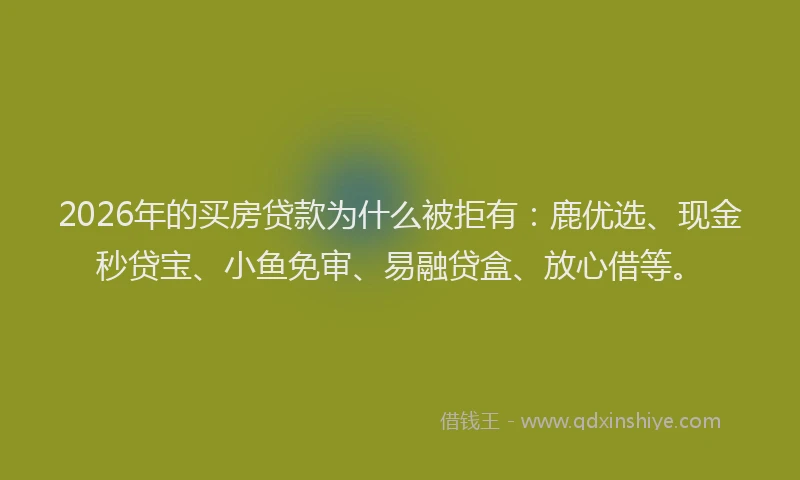 2026年的买房贷款为什么被拒有：鹿优选、现金秒贷宝、小鱼免审、易融贷盒、放心借等。