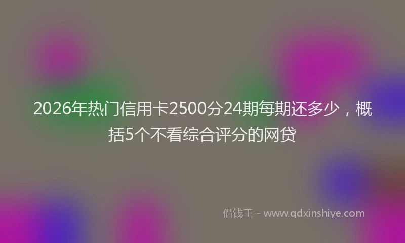 2026年热门信用卡2500分24期每期还多少，概括5个不看综合评分的网贷