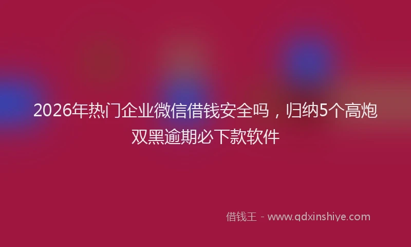 2026年热门企业微信借钱安全吗，归纳5个高炮双黑逾期必下款软件