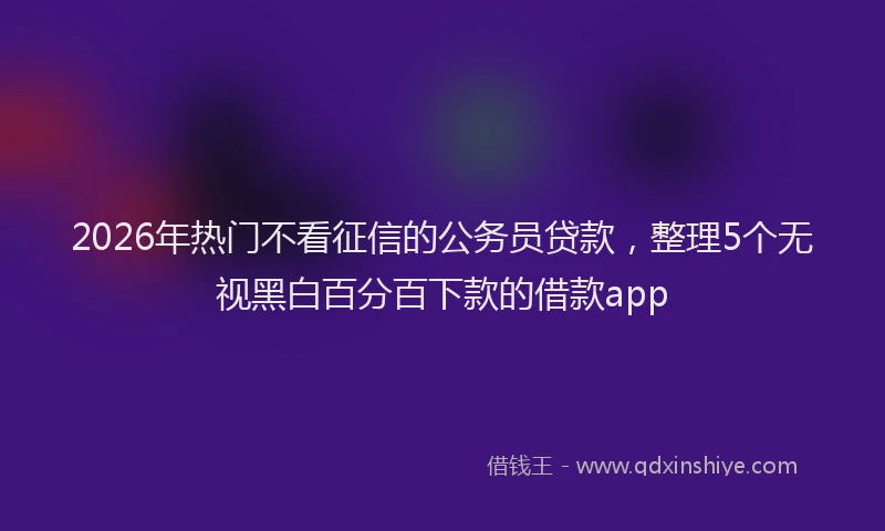 2026年热门不看征信的公务员贷款，整理5个无视黑白百分百下款的借款app