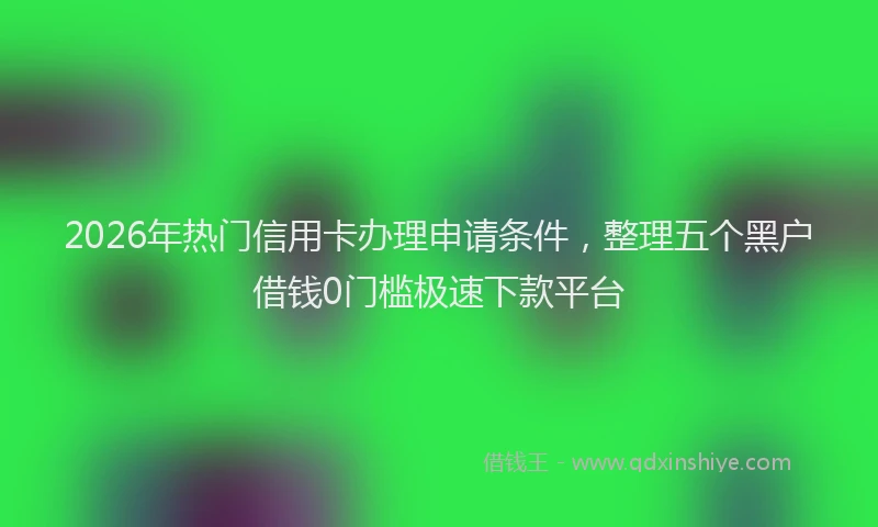 2026年热门信用卡办理申请条件，整理五个黑户借钱0门槛极速下款平台