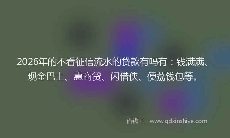 2026年的不看征信流水的贷款有吗有：钱满满、现金巴士、惠商贷、闪借侠、便荔钱包等。