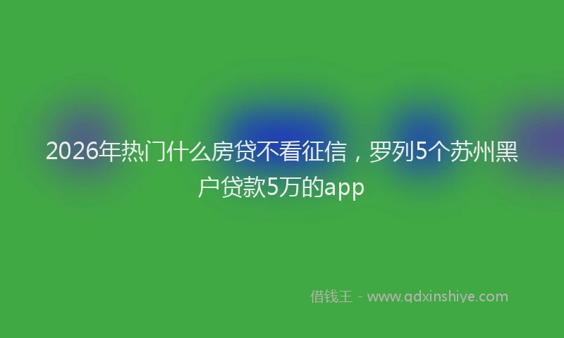 2026年热门什么房贷不看征信，罗列5个苏州黑户贷款5万的app
