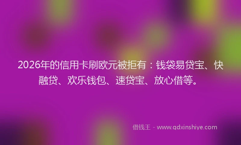 2026年的信用卡刷欧元被拒有：钱袋易贷宝、快融贷、欢乐钱包、速贷宝、放心借等。