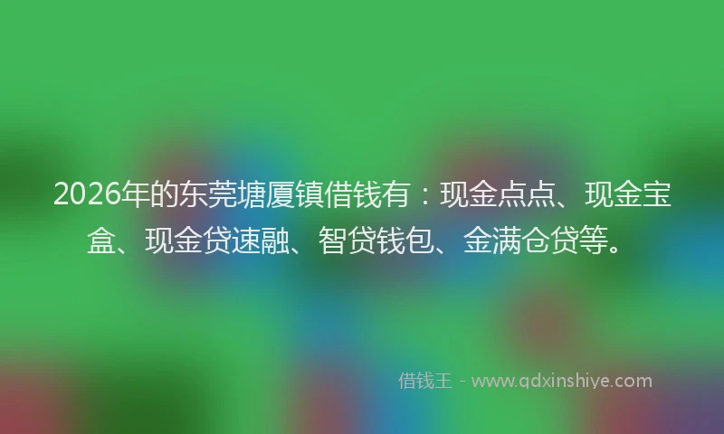 2026年的东莞塘厦镇借钱有：现金点点、现金宝盒、现金贷速融、智贷钱包、金满仓贷等。
