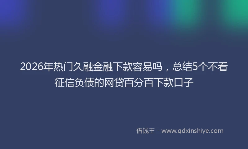 2026年热门久融金融下款容易吗，总结5个不看征信负债的网贷百分百下款口子