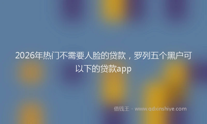 2026年热门不需要人脸的贷款，罗列五个黑户可以下的贷款app