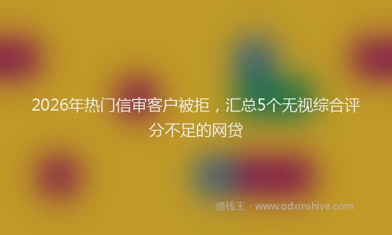 2026年热门信审客户被拒，汇总5个无视综合评分不足的网贷