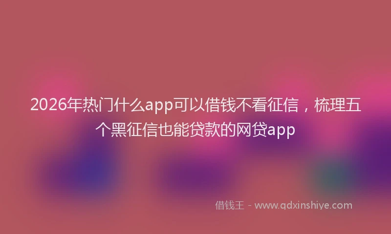 2026年热门什么app可以借钱不看征信，梳理五个黑征信也能贷款的网贷app