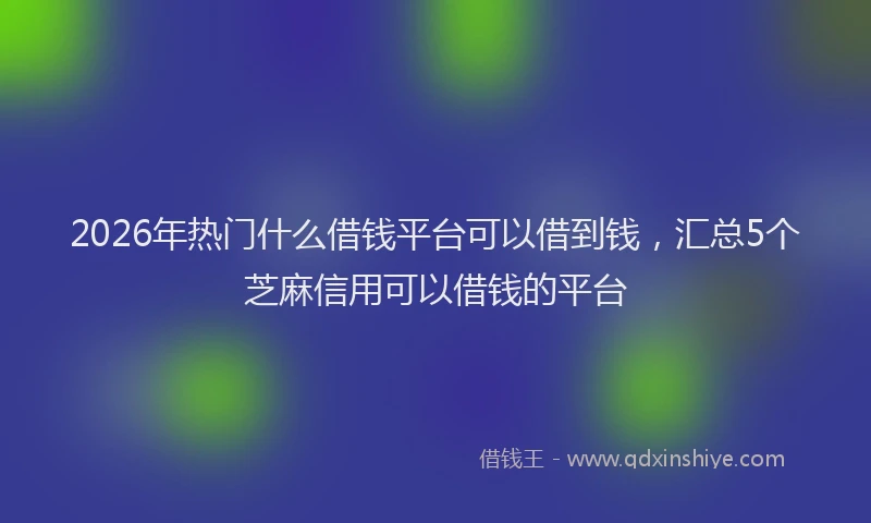2026年热门什么借钱平台可以借到钱，汇总5个芝麻信用可以借钱的平台