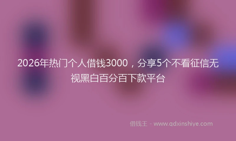 2026年热门个人借钱3000，分享5个不看征信无视黑白百分百下款平台