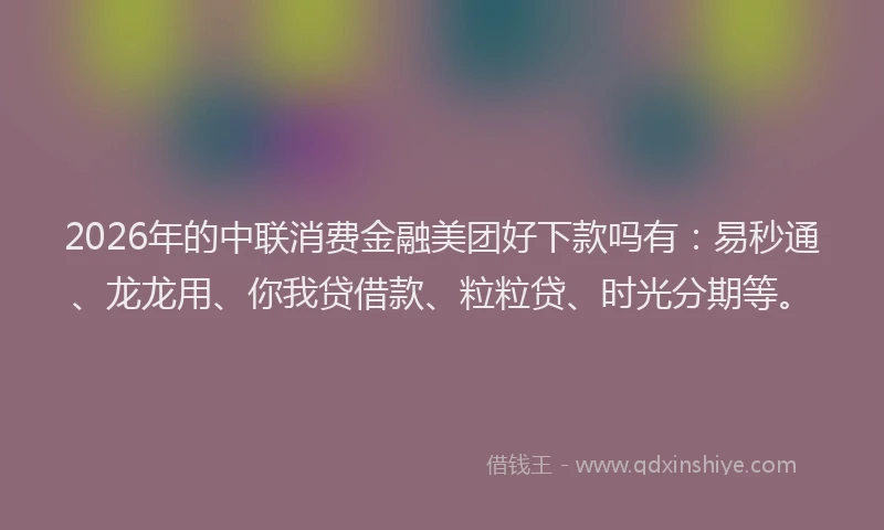 2026年的中联消费金融美团好下款吗有：易秒通、龙龙用、你我贷借款、粒粒贷、时光分期等。