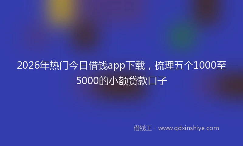2026年热门今日借钱app下载，梳理五个1000至5000的小额贷款口子