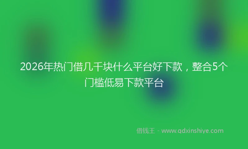 2026年热门借几千块什么平台好下款，整合5个门槛低易下款平台