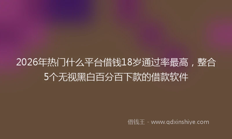2026年热门什么平台借钱18岁通过率最高，整合5个无视黑白百分百下款的借款软件