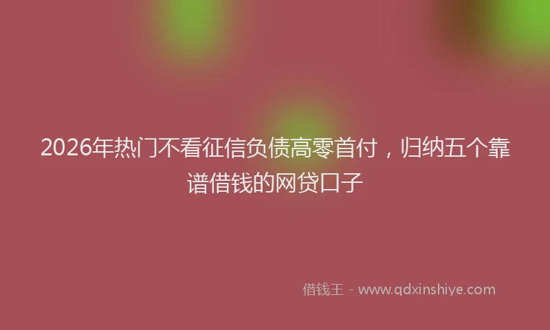 2026年热门不看征信负债高零首付，归纳五个靠谱借钱的网贷口子
