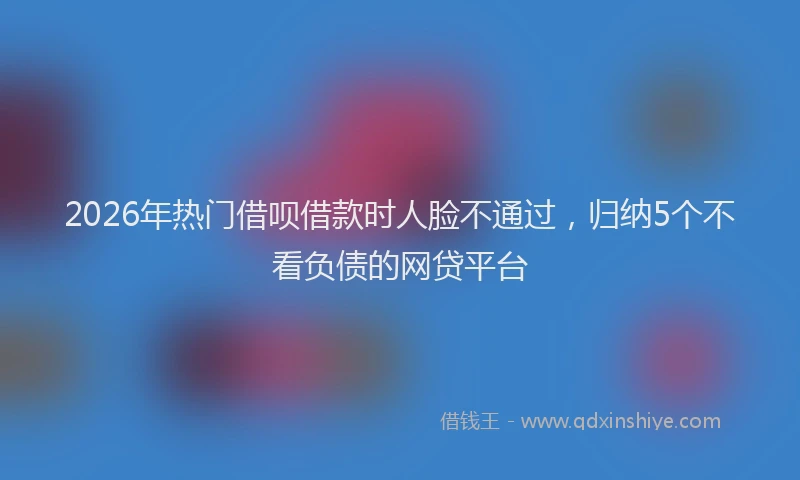 2026年热门借呗借款时人脸不通过，归纳5个不看负债的网贷平台