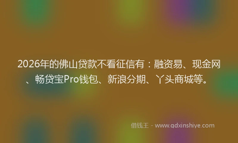 2026年的佛山贷款不看征信有：融资易、现金网、畅贷宝Pro钱包、新浪分期、丫头商城等。