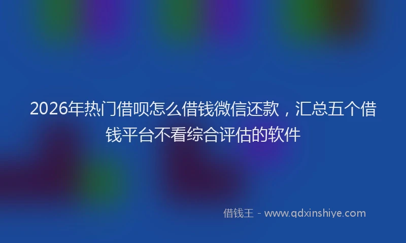 2026年热门借呗怎么借钱微信还款，汇总五个借钱平台不看综合评估的软件