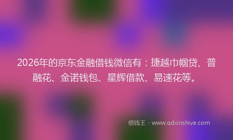 2026年的京东金融借钱微信有：捷越巾帼贷、普融花、金诺钱包、星辉借款、易速花等。